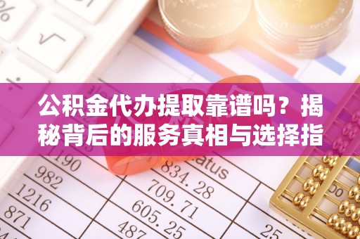 雄安新区公积金代办提取靠谱吗？揭秘背后的服务真相与选择指南
