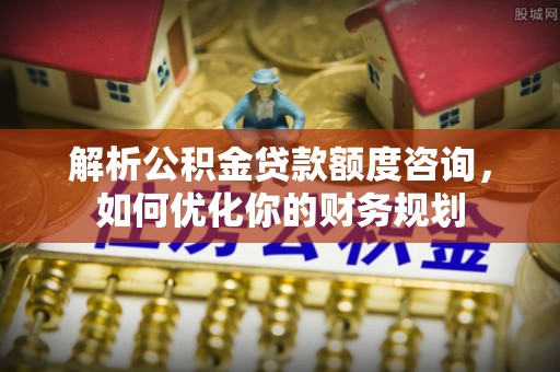 雄安新区解析公积金贷款额度咨询，如何优化你的财务规划