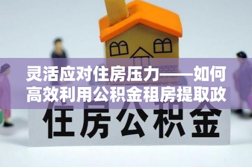 雄安新区灵活应对住房压力——如何高效利用公积金租房提取政策