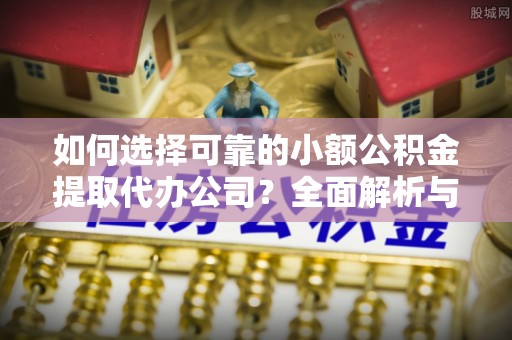 雄安新区如何选择可靠的小额公积金提取代办公司？全面解析与实用指南