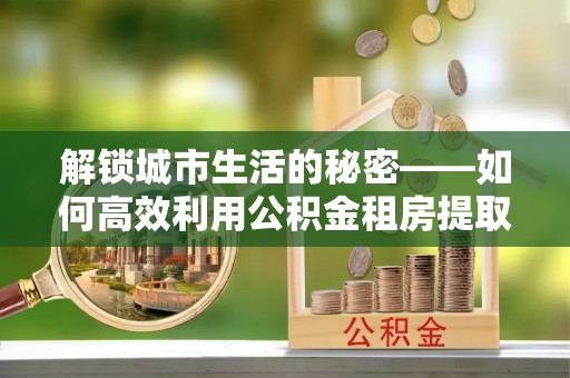 雄安新区解锁城市生活的秘密——如何高效利用公积金租房提取政策优化居住体验