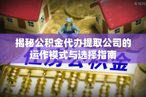 雄安新区揭秘公积金代办提取公司的运作模式与选择指南