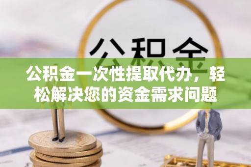 雄安新区公积金一次性提取代办，轻松解决您的资金需求问题