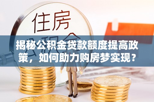 雄安新区揭秘公积金贷款额度提高政策，如何助力购房梦实现？