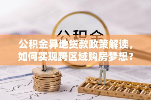 雄安新区公积金异地贷款政策解读，如何实现跨区域购房梦想？