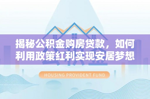 雄安新区揭秘公积金购房贷款，如何利用政策红利实现安居梦想