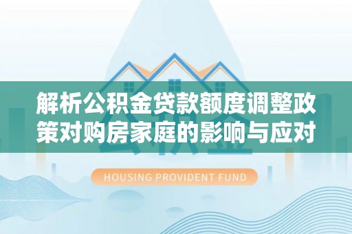 雄安新区解析公积金贷款额度调整政策对购房家庭的影响与应对策略