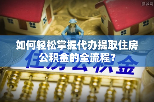 雄安新区如何轻松掌握代办提取住房公积金的全流程？