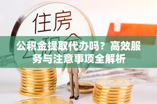 雄安新区公积金提取代办吗？高效服务与注意事项全解析