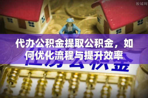 雄安新区代办公积金提取公积金，如何优化流程与提升效率