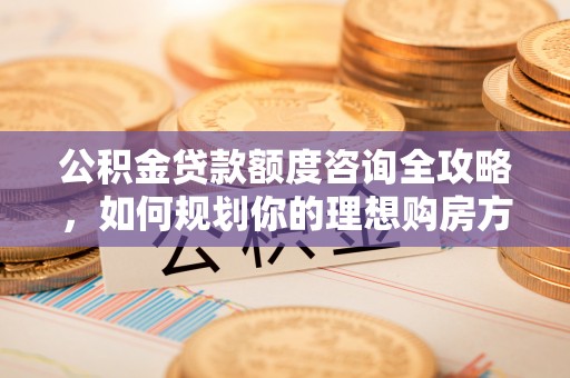 雄安新区公积金贷款额度咨询全攻略，如何规划你的理想购房方案