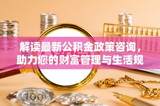雄安新区解读最新公积金政策咨询，助力您的财富管理与生活规划
