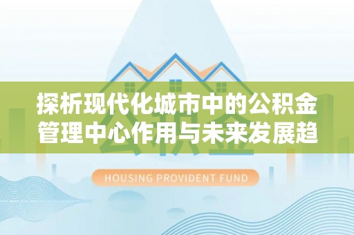 雄安新区探析现代化城市中的公积金管理中心作用与未来发展趋势