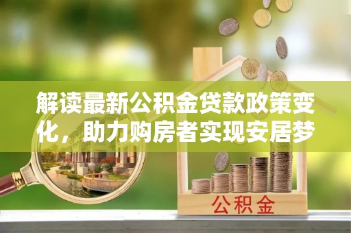 雄安新区解读最新公积金贷款政策变化，助力购房者实现安居梦想