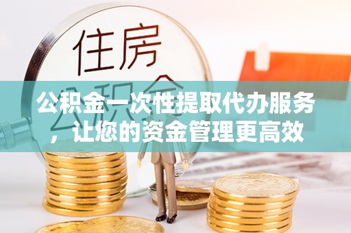 雄安新区公积金一次性提取代办服务，让您的资金管理更高效