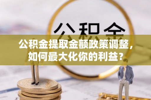 雄安新区公积金提取金额政策调整，如何最大化你的利益？