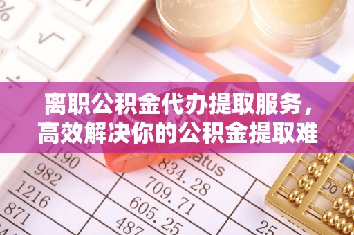 雄安新区离职公积金代办提取服务，高效解决你的公积金提取难题