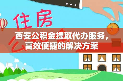 雄安新区西安公积金提取代办服务，高效便捷的解决方案