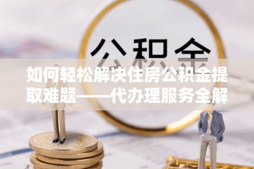 雄安新区如何轻松解决住房公积金提取难题——代办理服务全解析