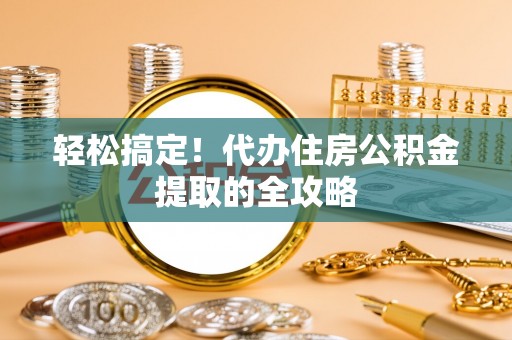 雄安新区轻松搞定！代办住房公积金提取的全攻略