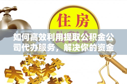 雄安新区如何高效利用提取公积金公司代办服务，解决你的资金难题