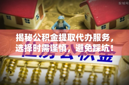 雄安新区揭秘公积金提取代办服务，选择时需谨慎，避免踩坑！