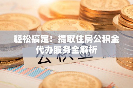 雄安新区轻松搞定！提取住房公积金代办服务全解析