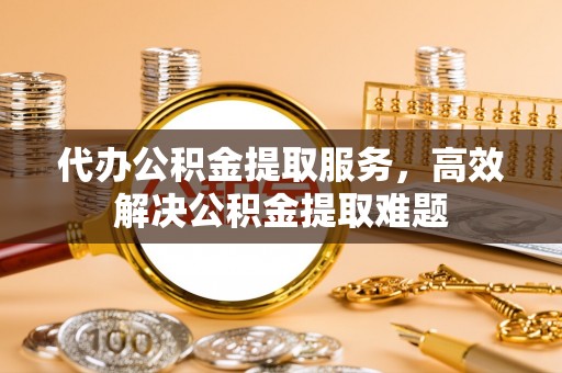 雄安新区代办公积金提取服务，高效解决公积金提取难题