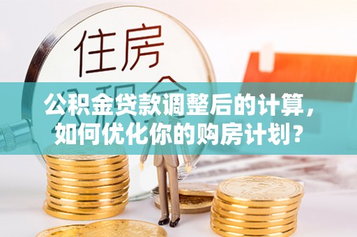 雄安新区公积金贷款调整后的计算，如何优化你的购房计划？