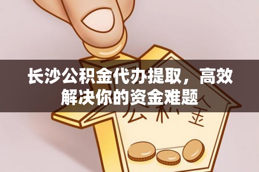 雄安新区长沙公积金代办提取，高效解决你的资金难题