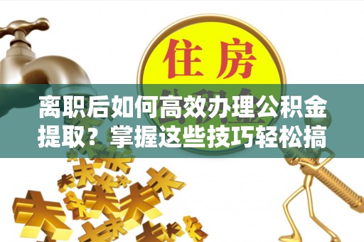 雄安新区离职后如何高效办理公积金提取？掌握这些技巧轻松搞定