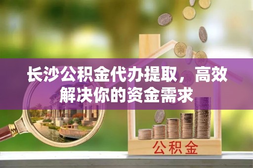 雄安新区长沙公积金代办提取，高效解决你的资金需求