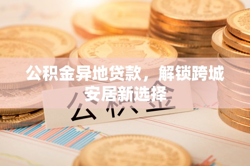 雄安新区公积金异地贷款，解锁跨城安居新选择