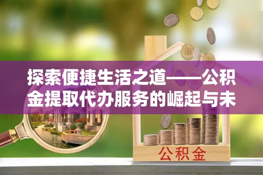 雄安新区探索便捷生活之道——公积金提取代办服务的崛起与未来