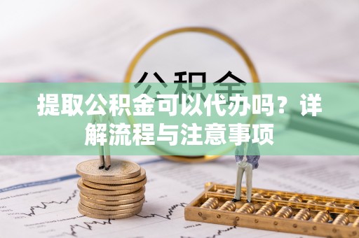 雄安新区提取公积金可以代办吗？详解流程与注意事项