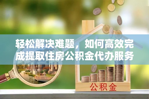 雄安新区轻松解决难题，如何高效完成提取住房公积金代办服务