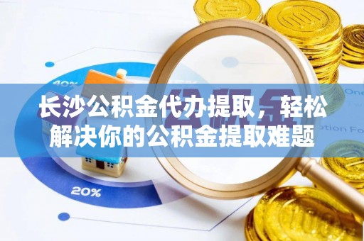 雄安新区长沙公积金代办提取，轻松解决你的公积金提取难题