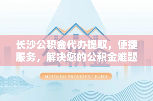 雄安新区长沙公积金代办提取，便捷服务，解决您的公积金难题