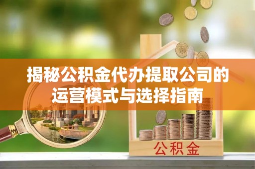 雄安新区揭秘公积金代办提取公司的运营模式与选择指南
