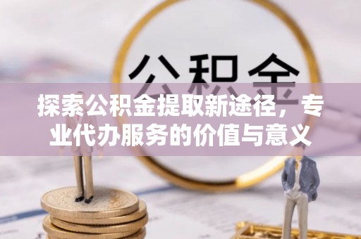 雄安新区探索公积金提取新途径，专业代办服务的价值与意义
