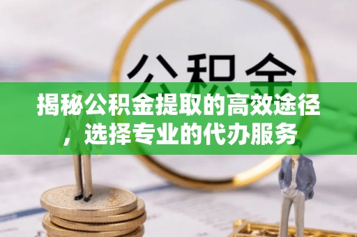 雄安新区揭秘公积金提取的高效途径，选择专业的代办服务