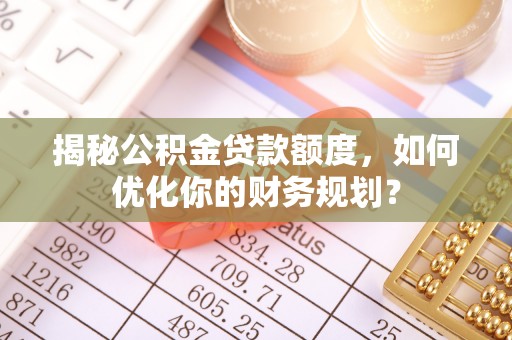 雄安新区揭秘公积金贷款额度，如何优化你的财务规划？