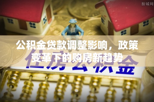 雄安新区公积金贷款调整影响，政策变革下的购房新趋势