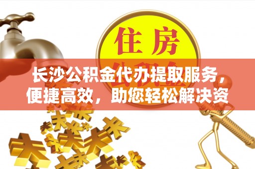 雄安新区长沙公积金代办提取服务，便捷高效，助您轻松解决资金需求