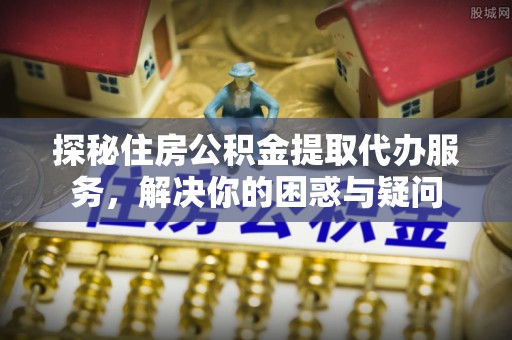 雄安新区探秘住房公积金提取代办服务，解决你的困惑与疑问