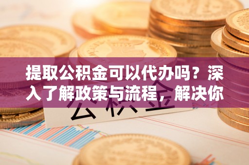雄安新区提取公积金可以代办吗？深入了解政策与流程，解决你的疑问