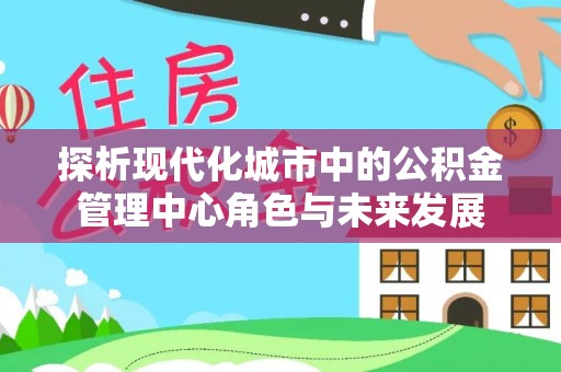雄安新区探析现代化城市中的公积金管理中心角色与未来发展