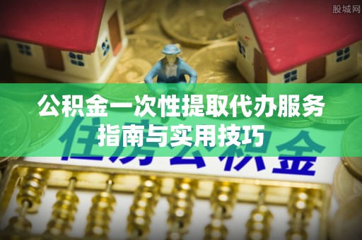 雄安新区公积金一次性提取代办服务指南与实用技巧