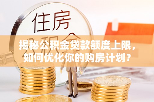 雄安新区揭秘公积金贷款额度上限，如何优化你的购房计划？