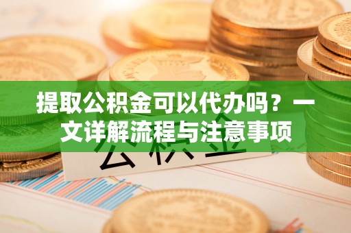 雄安新区提取公积金可以代办吗？一文详解流程与注意事项